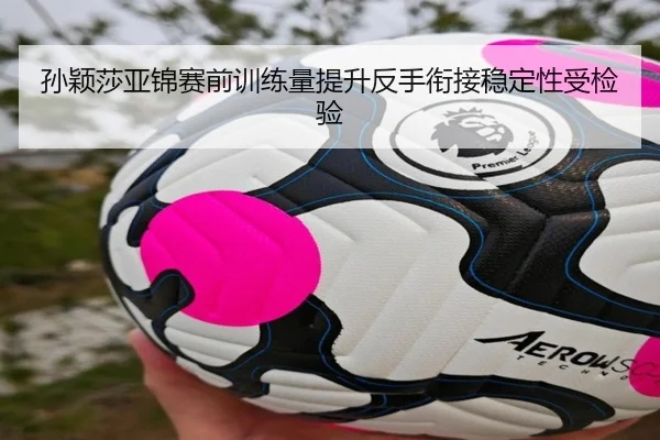 孙颖莎亚锦赛前训练量提升反手衔接稳定性受检验